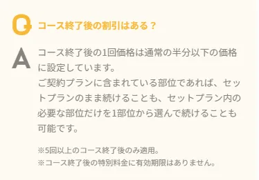 コース終了後の割引はある?
A コース終了後の1回価格は通常の半分以下の価格に設定しています。
ご契約プランに含まれている部位であれば、 トプランのまま続けることも、セットプラン内の必要な部位だけを1部位から選んで続けることも可能です。
※5回以上のコース終了後のみ適用。
※コース終了後の特別料金に有効期限はありません。